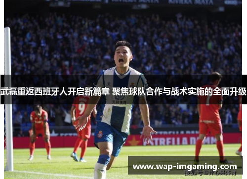 武磊重返西班牙人开启新篇章 聚焦球队合作与战术实施的全面升级