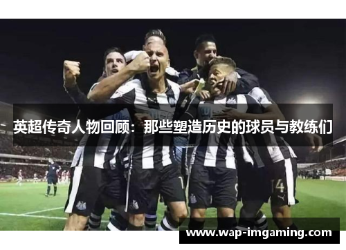 英超传奇人物回顾：那些塑造历史的球员与教练们