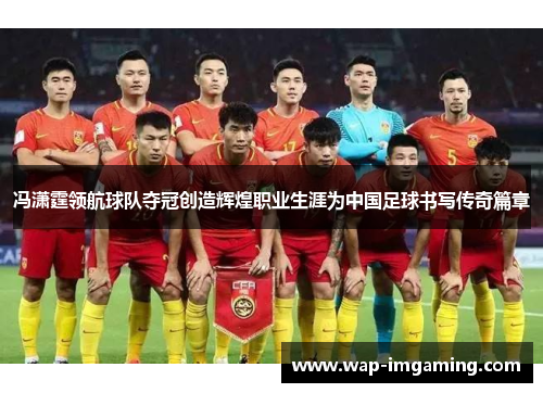 冯潇霆领航球队夺冠创造辉煌职业生涯为中国足球书写传奇篇章