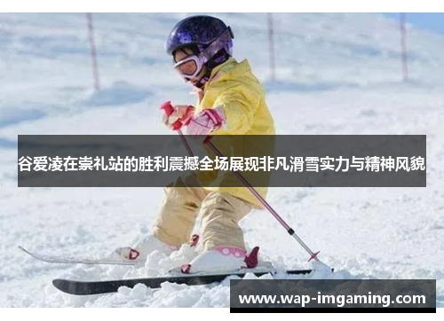 谷爱凌在崇礼站的胜利震撼全场展现非凡滑雪实力与精神风貌