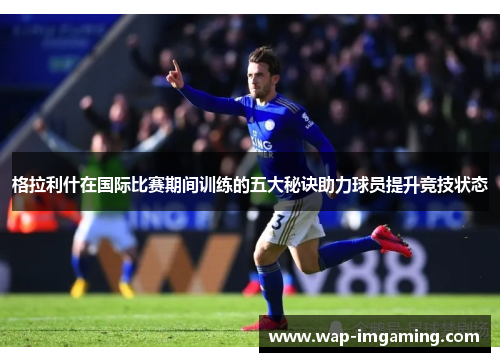 格拉利什在国际比赛期间训练的五大秘诀助力球员提升竞技状态