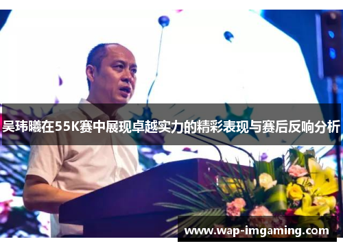吴玮曦在55K赛中展现卓越实力的精彩表现与赛后反响分析