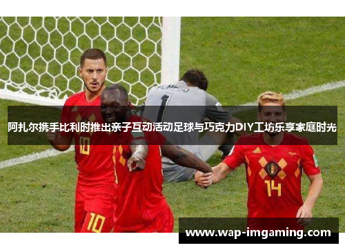 阿扎尔携手比利时推出亲子互动活动足球与巧克力DIY工坊乐享家庭时光